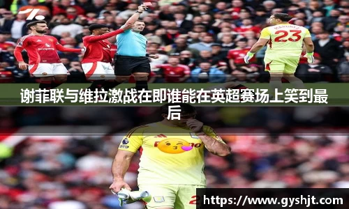 谢菲联与维拉激战在即谁能在英超赛场上笑到最后